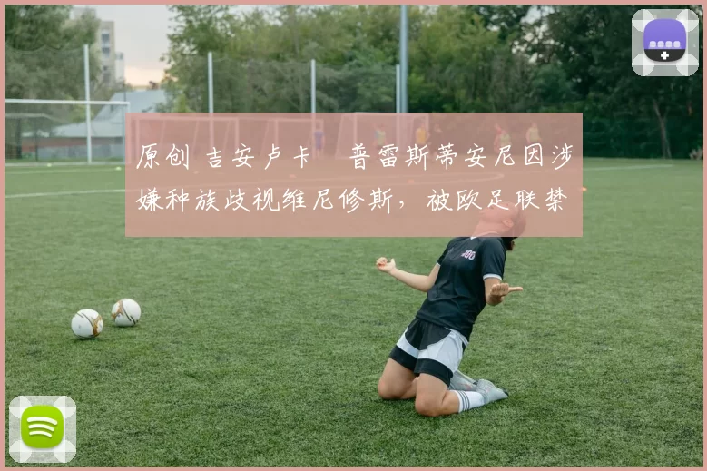 原创 吉安卢卡・普雷斯蒂安尼因涉嫌种族歧视维尼修斯，被欧足联禁赛