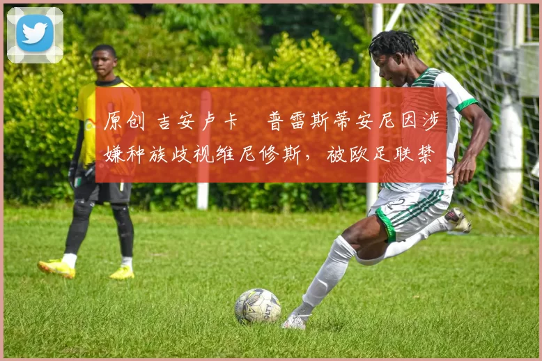 原创 吉安卢卡・普雷斯蒂安尼因涉嫌种族歧视维尼修斯，被欧足联禁赛