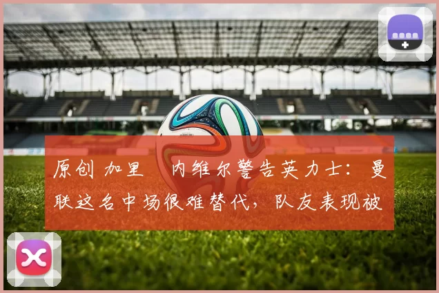 原创 加里・内维尔警告英力士：曼联这名中场很难替代，队友表现被赞 “离谱”