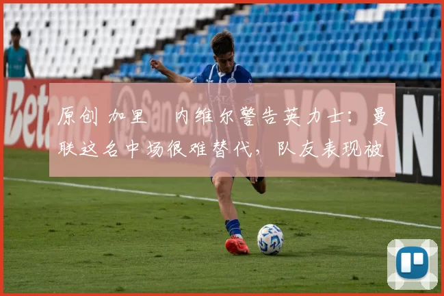 原创 加里・内维尔警告英力士：曼联这名中场很难替代，队友表现被赞 “离谱”