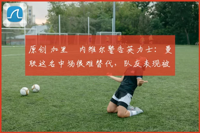 原创 加里・内维尔警告英力士:曼联这名中场很难替代,队友表现被赞 “离谱”