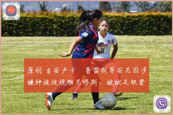 原创 吉安卢卡・普雷斯蒂安尼因涉嫌种族歧视维尼修斯，被欧足联禁赛