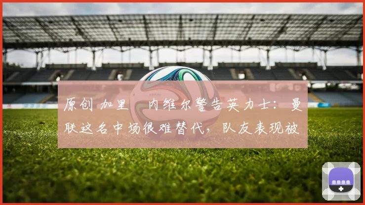 原创 加里・内维尔警告英力士：曼联这名中场很难替代，队友表现被赞 “离谱”