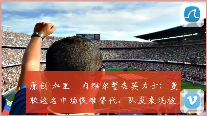 原创 加里・内维尔警告英力士：曼联这名中场很难替代，队友表现被赞 “离谱”