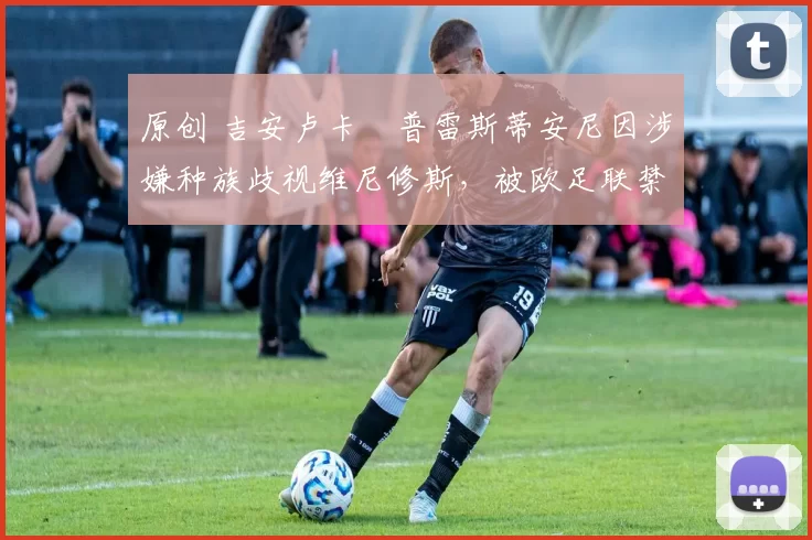 原创 吉安卢卡・普雷斯蒂安尼因涉嫌种族歧视维尼修斯，被欧足联禁赛