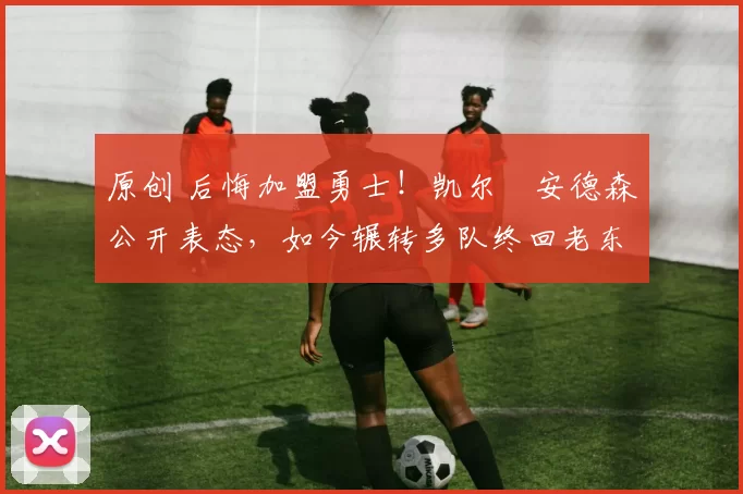 原创 后悔加盟勇士！凯尔・安德森公开表态，如今辗转多队终回老东家