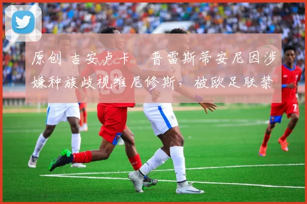 原创 吉安卢卡・普雷斯蒂安尼因涉嫌种族歧视维尼修斯,被欧足联禁赛