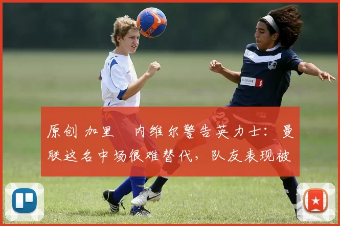 原创 加里・内维尔警告英力士：曼联这名中场很难替代，队友表现被赞 “离谱”