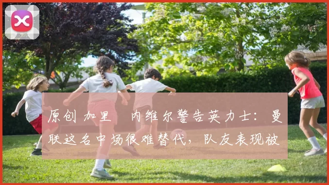 原创 加里・内维尔警告英力士：曼联这名中场很难替代，队友表现被赞 “离谱”