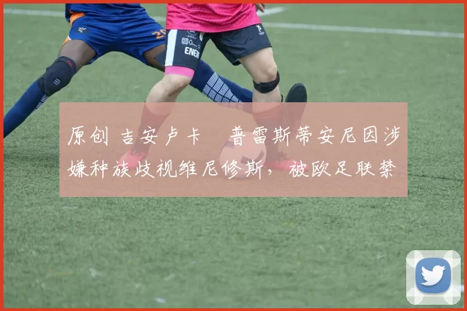 原创 吉安卢卡・普雷斯蒂安尼因涉嫌种族歧视维尼修斯，被欧足联禁赛