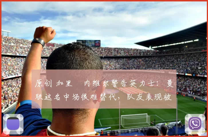 原创 加里・内维尔警告英力士:曼联这名中场很难替代,队友表现被赞 “离谱”