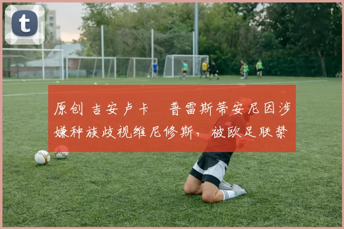 原创 吉安卢卡・普雷斯蒂安尼因涉嫌种族歧视维尼修斯,被欧足联禁赛