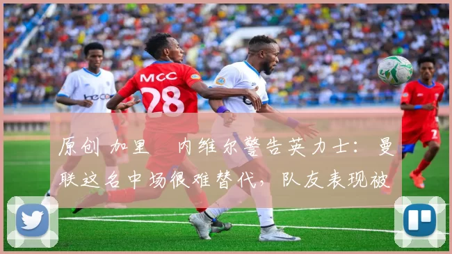 原创 加里・内维尔警告英力士：曼联这名中场很难替代，队友表现被赞 “离谱”