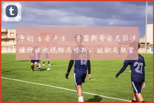 原创 吉安卢卡・普雷斯蒂安尼因涉嫌种族歧视维尼修斯，被欧足联禁赛