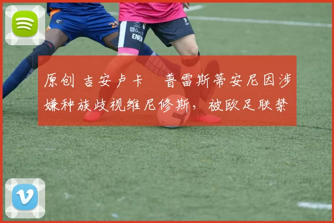 原创 吉安卢卡・普雷斯蒂安尼因涉嫌种族歧视维尼修斯，被欧足联禁赛