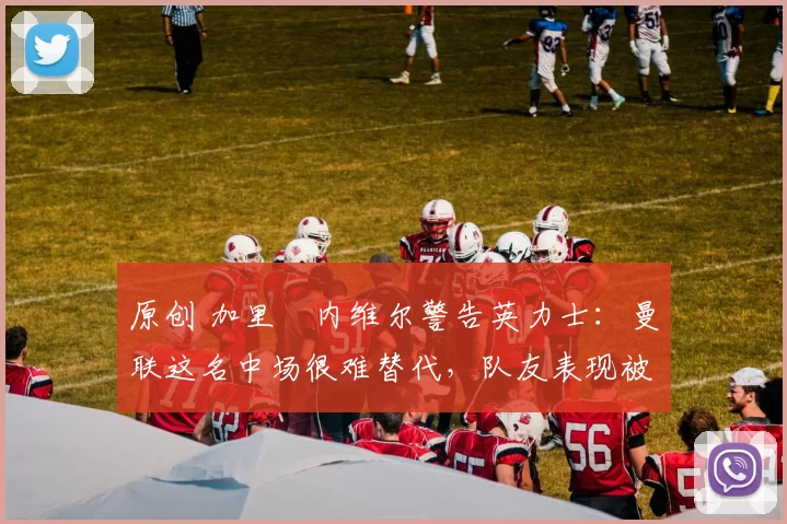 原创 加里・内维尔警告英力士：曼联这名中场很难替代，队友表现被赞 “离谱”