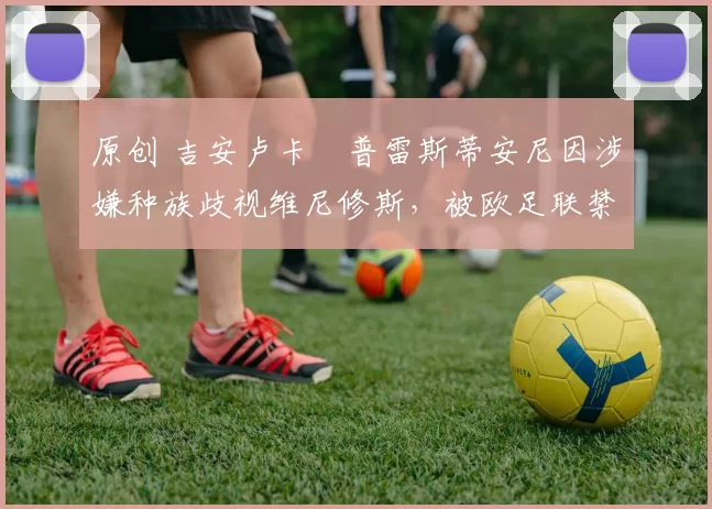 原创 吉安卢卡・普雷斯蒂安尼因涉嫌种族歧视维尼修斯，被欧足联禁赛