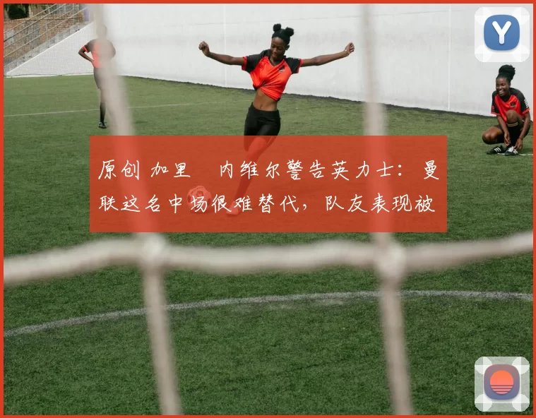 原创 加里・内维尔警告英力士:曼联这名中场很难替代,队友表现被赞 “离谱”