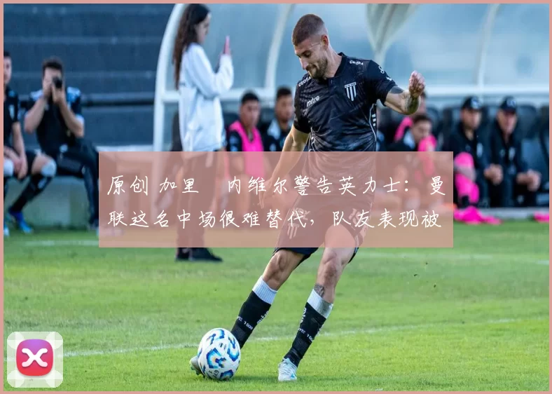 原创 加里・内维尔警告英力士:曼联这名中场很难替代,队友表现被赞 “离谱”