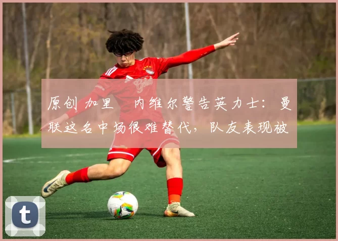 原创 加里・内维尔警告英力士：曼联这名中场很难替代，队友表现被赞 “离谱”