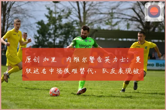 原创 加里・内维尔警告英力士：曼联这名中场很难替代，队友表现被赞 “离谱”