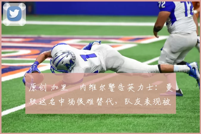 原创 加里・内维尔警告英力士：曼联这名中场很难替代，队友表现被赞 “离谱”