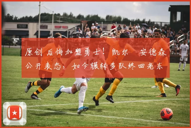 原创 后悔加盟勇士！凯尔・安德森公开表态，如今辗转多队终回老东家