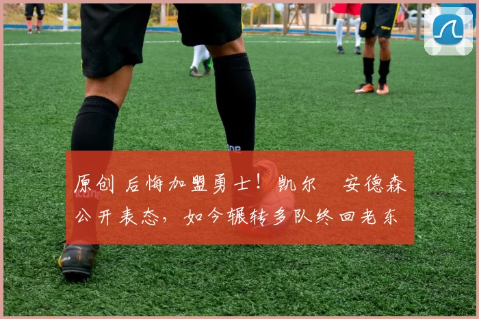 原创 后悔加盟勇士！凯尔・安德森公开表态，如今辗转多队终回老东家