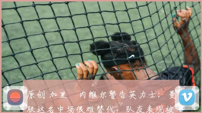 原创 加里・内维尔警告英力士：曼联这名中场很难替代，队友表现被赞 “离谱”