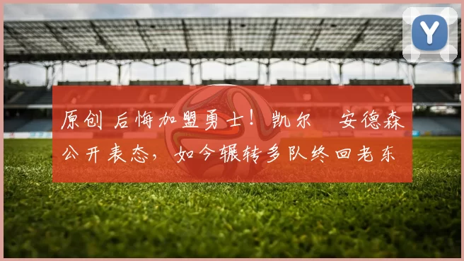 原创 后悔加盟勇士！凯尔・安德森公开表态，如今辗转多队终回老东家