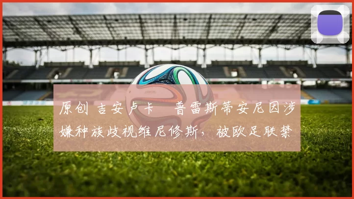 原创 吉安卢卡・普雷斯蒂安尼因涉嫌种族歧视维尼修斯,被欧足联禁赛