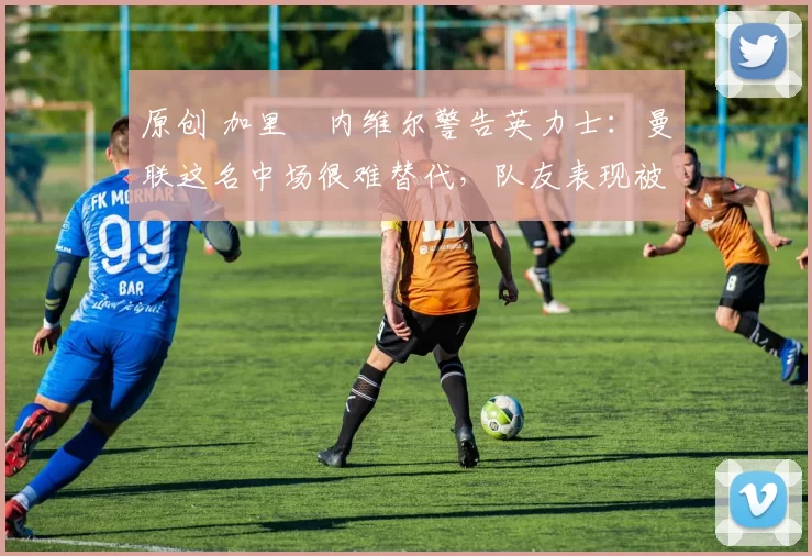 原创 加里・内维尔警告英力士:曼联这名中场很难替代,队友表现被赞 “离谱”