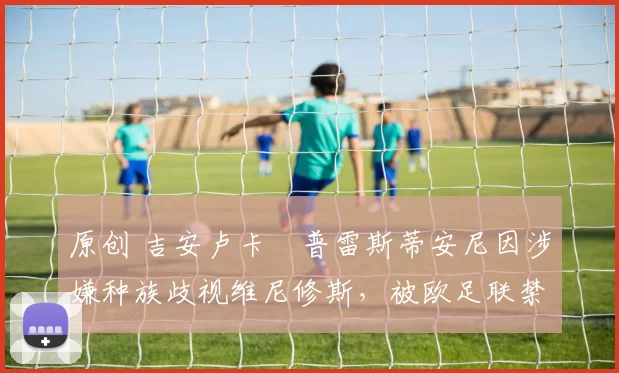 原创 吉安卢卡・普雷斯蒂安尼因涉嫌种族歧视维尼修斯，被欧足联禁赛