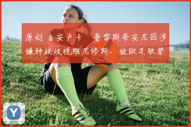 原创 吉安卢卡・普雷斯蒂安尼因涉嫌种族歧视维尼修斯，被欧足联禁赛