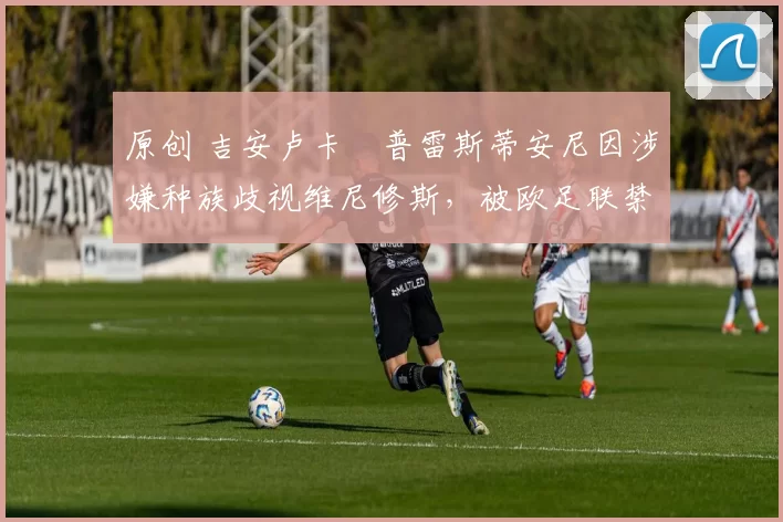 原创 吉安卢卡・普雷斯蒂安尼因涉嫌种族歧视维尼修斯，被欧足联禁赛