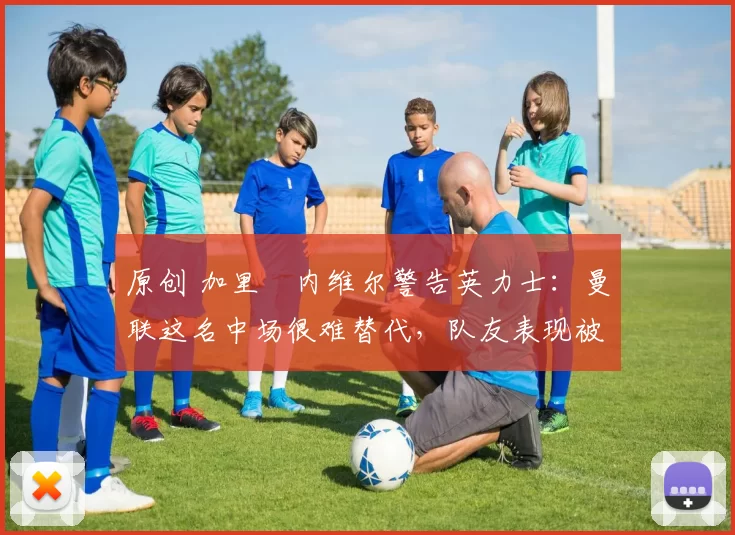 原创 加里・内维尔警告英力士：曼联这名中场很难替代，队友表现被赞 “离谱”