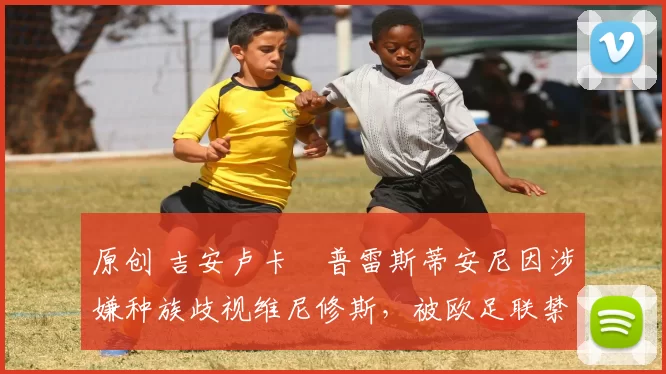 原创 吉安卢卡・普雷斯蒂安尼因涉嫌种族歧视维尼修斯，被欧足联禁赛