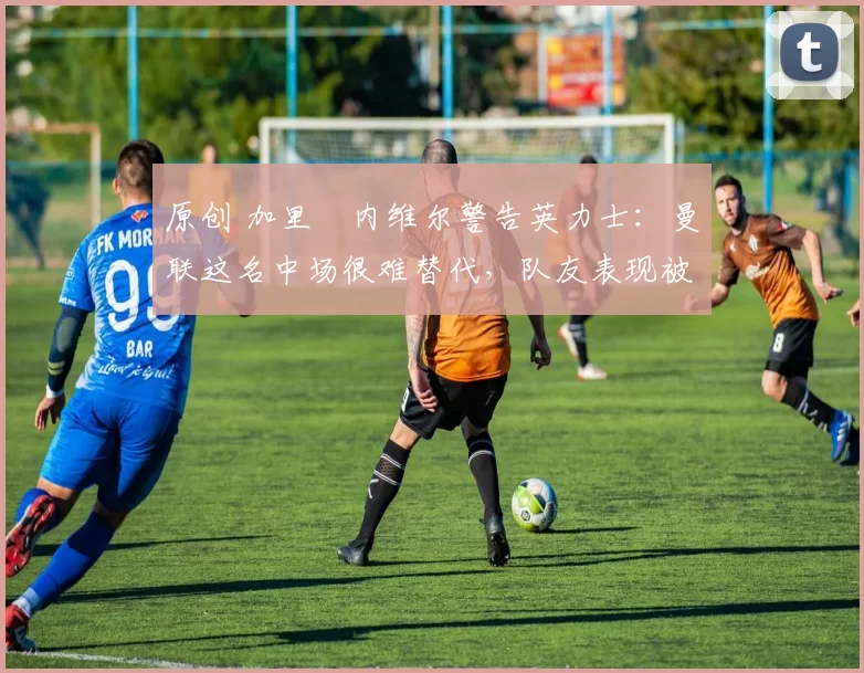 原创 加里・内维尔警告英力士：曼联这名中场很难替代，队友表现被赞 “离谱”