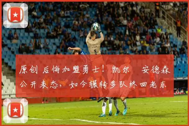 原创 后悔加盟勇士！凯尔・安德森公开表态，如今辗转多队终回老东家