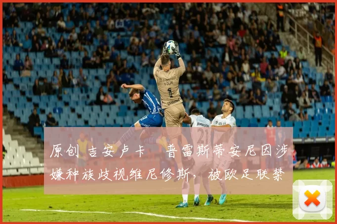 原创 吉安卢卡・普雷斯蒂安尼因涉嫌种族歧视维尼修斯,被欧足联禁赛