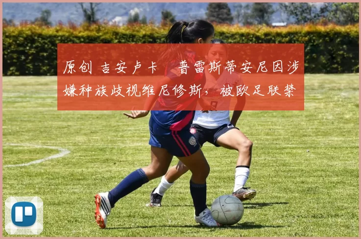 原创 吉安卢卡・普雷斯蒂安尼因涉嫌种族歧视维尼修斯,被欧足联禁赛