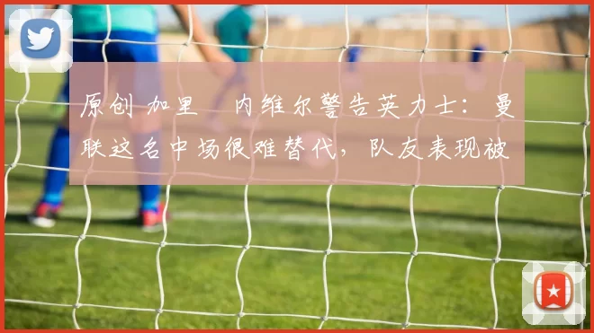 原创 加里・内维尔警告英力士：曼联这名中场很难替代，队友表现被赞 “离谱”