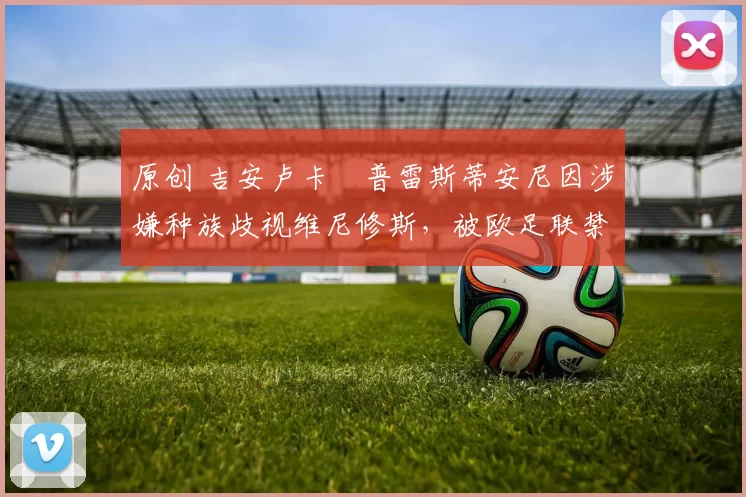 原创 吉安卢卡・普雷斯蒂安尼因涉嫌种族歧视维尼修斯，被欧足联禁赛