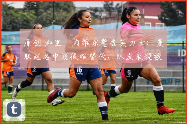 原创 加里・内维尔警告英力士:曼联这名中场很难替代,队友表现被赞 “离谱”