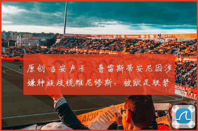 原创 吉安卢卡・普雷斯蒂安尼因涉嫌种族歧视维尼修斯，被欧足联禁赛