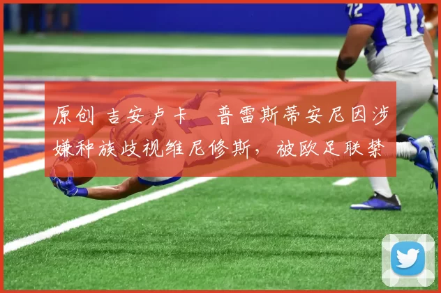 原创 吉安卢卡・普雷斯蒂安尼因涉嫌种族歧视维尼修斯,被欧足联禁赛