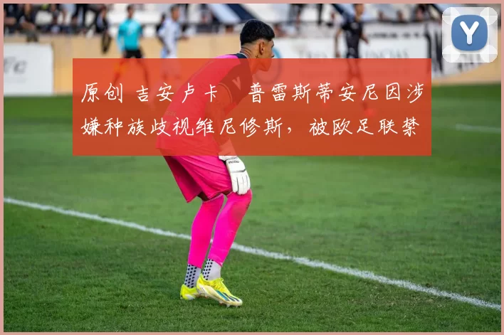 原创 吉安卢卡・普雷斯蒂安尼因涉嫌种族歧视维尼修斯，被欧足联禁赛