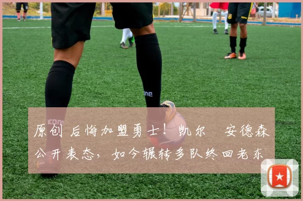 原创 后悔加盟勇士！凯尔・安德森公开表态，如今辗转多队终回老东家