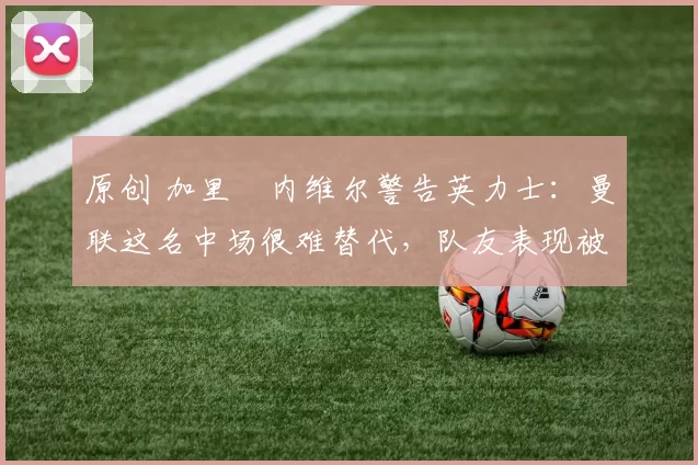 原创 加里・内维尔警告英力士：曼联这名中场很难替代，队友表现被赞 “离谱”