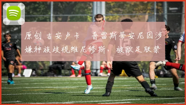 原创 吉安卢卡・普雷斯蒂安尼因涉嫌种族歧视维尼修斯，被欧足联禁赛